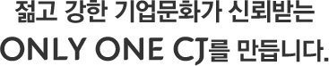 젊고 강한 기업문화가 신뢰받는 ONLY ONE CJ를 만듭니다.