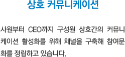 상호 커뮤니케이션 사원부터 CEO까지 구성원 상호간의 커뮤니케이션 활성화를 위해 채널을 구축해 참여문화를 정립하고 있습니다.